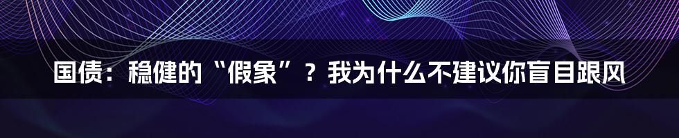 国债:稳健的“假象”?我为什么不建议你盲目跟风