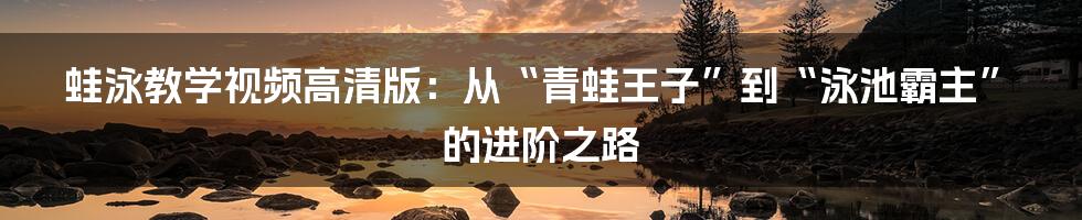蛙泳教学视频高清版:从“青蛙王子”到“泳池霸主”的进阶之路