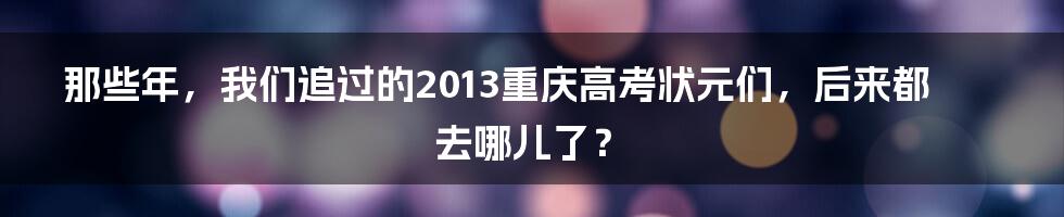 那些年,我们追过的2013重庆高考状元们,后来都去哪儿了?
