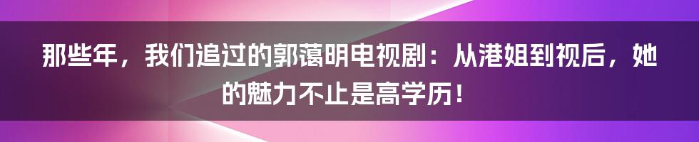 那些年,我们追过的郭蔼明电视剧:从港姐到视后,她的魅力不止是高学历!
