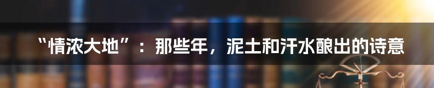 “情浓大地”:那些年,泥土和汗水酿出的诗意