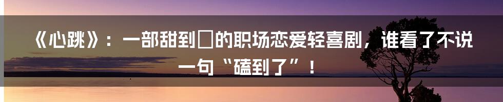 《心跳》:一部甜到齁的职场恋爱轻喜剧,谁看了不说一句“磕到了”!