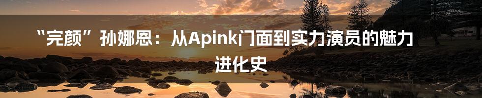 “完颜”孙娜恩:从Apink门面到实力演员的魅力进化史