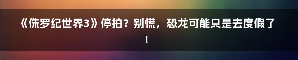 《侏罗纪世界3》停拍?别慌,恐龙可能只是去度假了!
