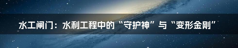 水工闸门:水利工程中的“守护神”与“变形金刚”