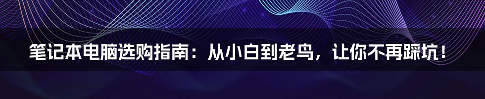 笔记本电脑选购指南:从小白到老鸟,让你不再踩坑!