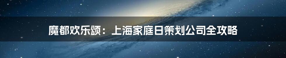魔都欢乐颂:上海家庭日策划公司全攻略
