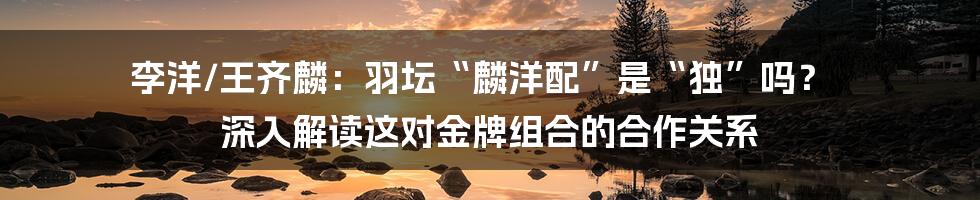 李洋/王齐麟：羽坛“麟洋配”是“独”吗？ 深入解读这对金牌组合的合作关系