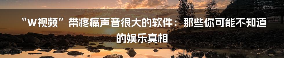 “W视频”带疼痛声音很大的软件:那些你可能不知道的娱乐真相
