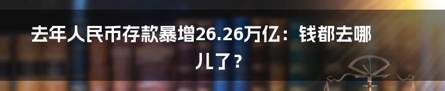 去年人民币存款暴增26.26万亿:钱都去哪儿了?