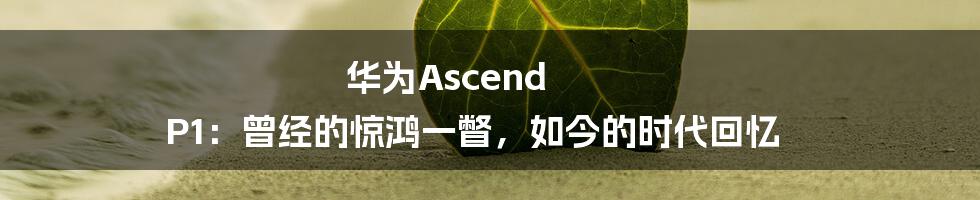 华为Ascend P1:曾经的惊鸿一瞥,如今的时代回忆