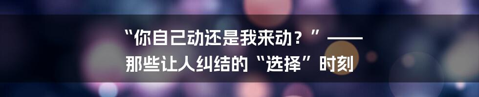 “你自己动还是我来动?”—— 那些让人纠结的“选择”时刻