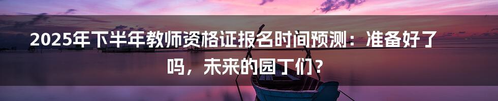 2025年下半年教师资格证报名时间预测：准备好了吗，未来的园丁们？