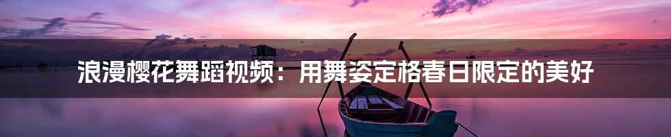 浪漫樱花舞蹈视频:用舞姿定格春日限定的美好