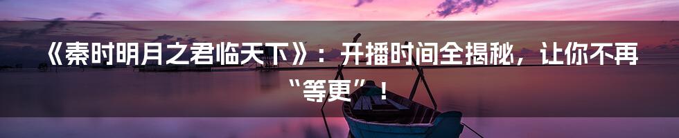 《秦时明月之君临天下》:开播时间全揭秘,让你不再“等更”!