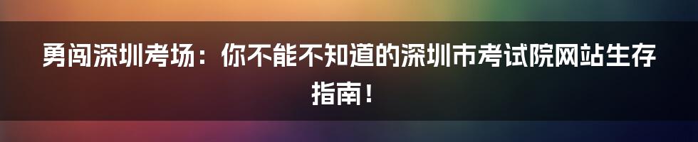 勇闯深圳考场:你不能不知道的深圳市考试院网站生存指南!