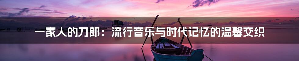 一家人的刀郎:流行音乐与时代记忆的温馨交织