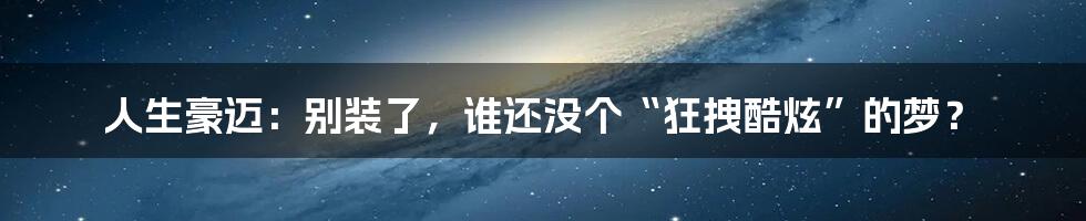 人生豪迈:别装了,谁还没个“狂拽酷炫”的梦?