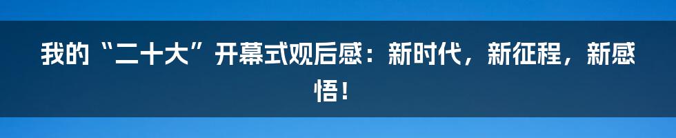 我的“二十大”开幕式观后感:新时代,新征程,新感悟!