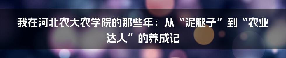 我在河北农大农学院的那些年:从“泥腿子”到“农业达人”的养成记