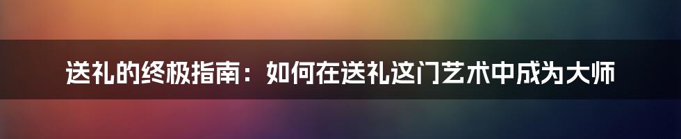 送礼的终极指南:如何在送礼这门艺术中成为大师