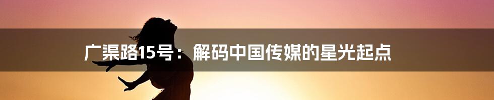 广渠路15号:解码中国传媒的星光起点