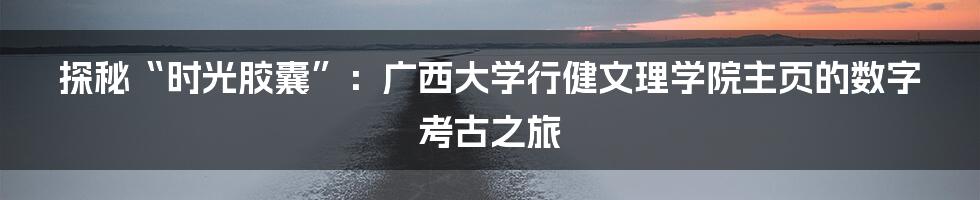 探秘“时光胶囊”：广西大学行健文理学院主页的数字考古之旅