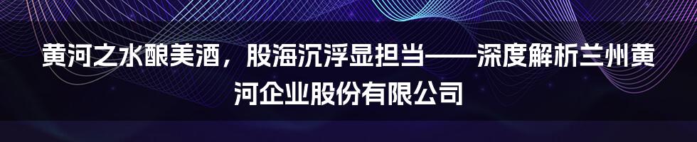 黄河之水酿美酒,股海沉浮显担当——深度解析兰州黄河企业股份有限公司