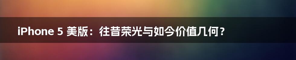 iPhone 5 美版:往昔荣光与如今价值几何?