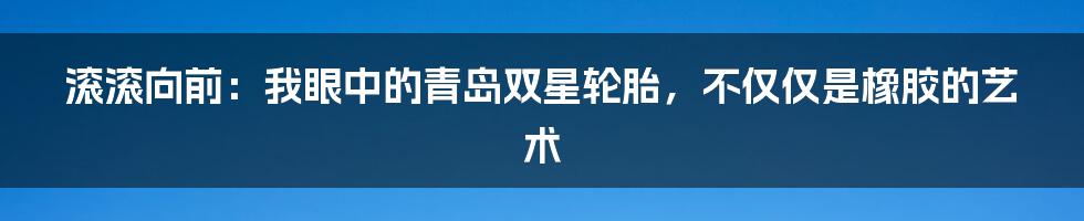 滚滚向前：我眼中的青岛双星轮胎，不仅仅是橡胶的艺术