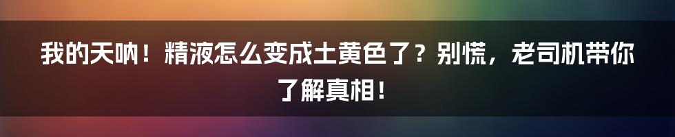 我的天呐!精液怎么变成土黄色了?别慌,老司机带你了解真相!