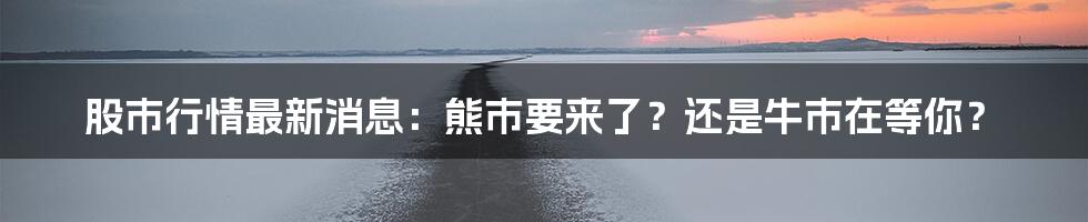 股市行情最新消息:熊市要来了?还是牛市在等你?