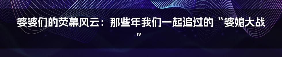 婆婆们的荧幕风云:那些年我们一起追过的“婆媳大战”