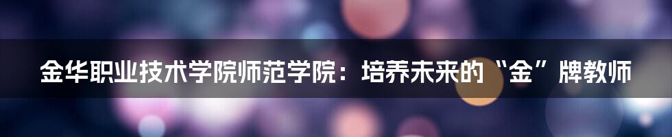 金华职业技术学院师范学院：培养未来的“金”牌教师