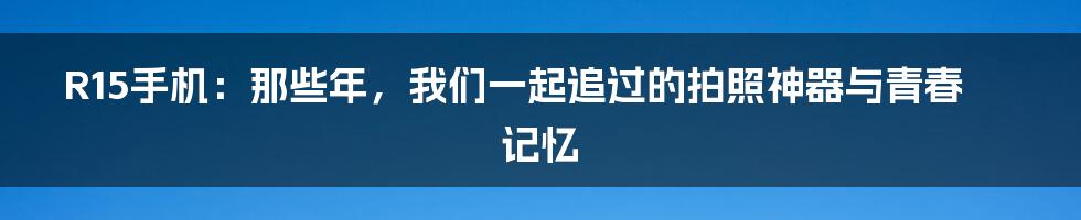 R15手机:那些年,我们一起追过的拍照神器与青春记忆