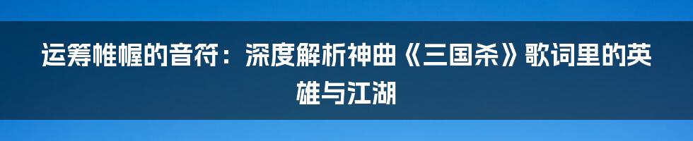 运筹帷幄的音符:深度解析神曲《三国杀》歌词里的英雄与江湖