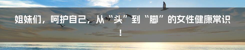 姐妹们,呵护自己,从“头”到“脚”的女性健康常识!