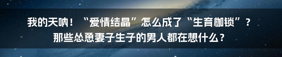 我的天呐!“爱情结晶”怎么成了“生育枷锁”? 那些怂恿妻子生子的男人都在想什么?