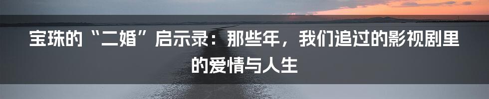 宝珠的“二婚”启示录:那些年,我们追过的影视剧里的爱情与人生