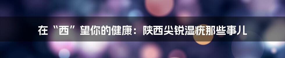 在“西”望你的健康:陕西尖锐湿疣那些事儿