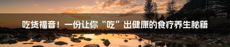 吃货福音!一份让你“吃”出健康的食疗养生秘籍