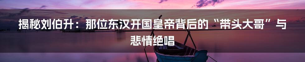 揭秘刘伯升:那位东汉开国皇帝背后的“带头大哥”与悲情绝唱