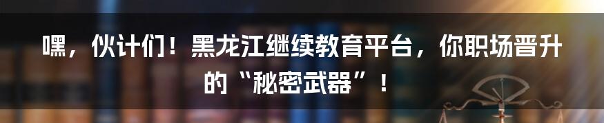 嘿,伙计们!黑龙江继续教育平台,你职场晋升的“秘密武器”!