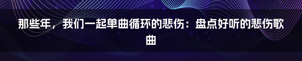 那些年,我们一起单曲循环的悲伤:盘点好听的悲伤歌曲