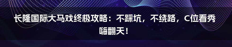 长隆国际大马戏终极攻略:不踩坑,不绕路,C位看秀嗨翻天!