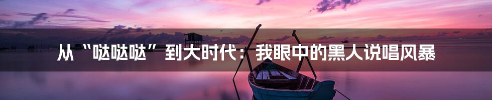 从“哒哒哒”到大时代:我眼中的黑人说唱风暴