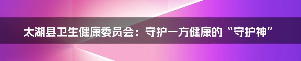 太湖县卫生健康委员会:守护一方健康的“守护神”