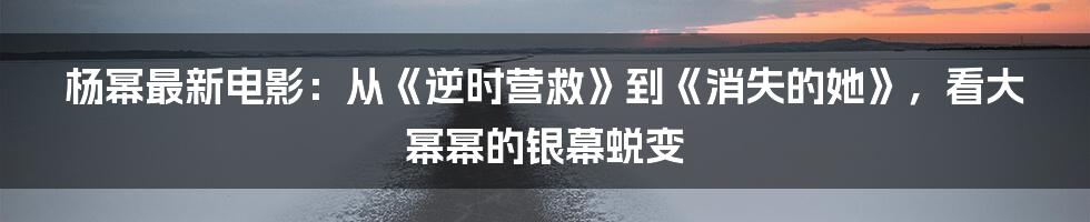 杨幂最新电影:从《逆时营救》到《消失的她》,看大幂幂的银幕蜕变