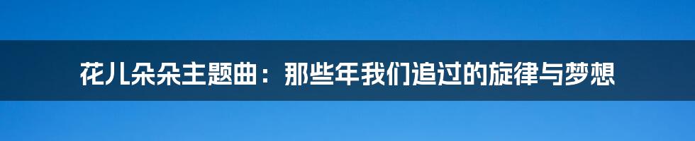 花儿朵朵主题曲:那些年我们追过的旋律与梦想