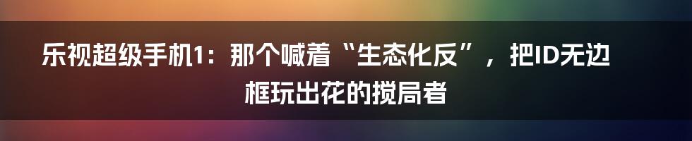 乐视超级手机1:那个喊着“生态化反”,把ID无边框玩出花的搅局者